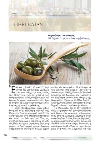 40
λόγος ἐκ τοῦ κόσμου
Ἐ
δῶ καὶ χιλιετίες τὸ κατ’ ἐξοχὴν
δέντρο τοῦ μεσογειακοῦ χώρου, ἡ
ἐλιά, συνυπάρχει μὲ τοὺς λαοὺς
τῆς Μεσογείου, ἔχει συνδεθεῖ μὲ τὴν
καθημερινότητα καὶ τὶς συνήθειές τους καὶ
ἔχοντας ξεπεράσει τὰ ὅρια τοῦ τοπίου, ἔχει
τὰ ἴχνη της σὲ ὅλους τοὺς πολιτισμοὺς ποὺ
ἀναπτύχτηκαν στὰ παράλιά της.
Ἡ ἐλιὰ (OleaEuropaea) εἶναι εἶδος
ἐνδημικὸ στὴν εὐρύτερη περιοχὴ τῆς
Μεσογείου ἀπὸ τὴν τριτογενῆ περίοδο. Τὸ
φυτὸ τῆς ἐλιᾶς εἶναι ἐλάχιστα ἀπαιτητικὸ
καὶ ἰδιαίτερα ἀνθεκτικὸ σὲ ὅλες τὶς
συνθῆκες. Τὰ φύλλα, ὁ καρπὸς καὶ τὸ λάδι
τῆς ἐλιᾶς κατέχουν σημαντικὴ θέση στὴ
γεωργία, τὴ διατροφὴ καὶ τὴν παραδοσιακὴ
φαρμακοποιία καὶ ἰατρικὴ πολλῶν χωρῶν
κυρίως τῆς Μεσογείου. Ἡ καλλιέργειά
της ξεκίνησε στὸ ἀρχαῖο Ἰρὰν καὶ τὴ
Μεσοποταμία 5000 χρόνια πρίν. Ἀπὸ ἐκεῖ
διαδόθηκε στὴ Συρία καὶ τὴν Παλαιστίνη
καὶ ἀργότερα καὶ στὶς δύο πλευρὲς τῆς
Μεσογείου. Σύμφωνα μὲ ἄλλες θεωρίες
ἡ καταγωγὴ τῆς ἐλιᾶς τοποθετεῖται στὴν
Ἀφρικὴ καὶ συγκεκριμένα στὴν Αἴγυπτο.
Τὸ ἐλαιόλαδο καὶ οἱ ἐπιτραπέζιες
ἐλιὲς ἐκτιμήθηκαν καὶ χρησιμοποιήθηκαν
ἀπὸ ὅλους τοὺς ἀρχαίους πολιτισμοὺς
γύρω ἀπὸ τὴ Μεσόγειο. Ἀργότερα, ὅταν
ἀνακαλύφθηκε ὁ Νέος Κόσμος (Ἀμερική),
οἱ ἀποικιοκράτες εἰσήγαγαν τὴν ἄμπελο καὶ
τὴν ἐλιὰ καὶ στὰ νέα ἐδάφη. Ἐντούτοις, ἡ
καλλιέργεια τῶν ἐλαιόδεντρων περιορίστηκε
μόνο στὴ Χιλή, τὴν Ἀργεντινὴ καὶ τὴν
ΠΕΡΙ ΕΛΙΑΣ
Σιαμανδούρα Παρασκευῆς
MSc Tεχνολ. Τροφίμων – Διαχ. περιβάλλοντος
 