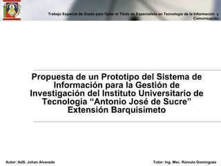 Propuesta de un Prototipo del Sistema de Información para la Gestión de Investigación del Instituto Universitario de Tecnología “Antonio José de Sucre” Extensión Barquisimeto Trabajo Especial de Grado para Optar el Título de Especialista en Tecnología de la Información  y Comunicación Autor: AdS. Johan Alvarado Tutor: Ing. Msc. Rómulo Domínguez 