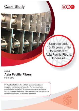 Case Study
Upgrade adds
10-15 years of life
to winders at
Asia Paciﬁc Fibers,
Indonesia
PT Asia Paciﬁc Fibers Tbk (APF) is an Indonesia-based
integrated manufacturer of polyester. The company has a
manufacturing facility for PTA, continuous polymer and staple
ﬁbre in Karawang, Indonesia. It also owns another manufacturing
plant for ﬁlament yarn in Semarang, Indonesia.
CLIENT
Asia Paciﬁc Fibers
Indonesia
 
