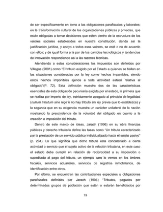 19
de ser específicamente en torno a las obligaciones parafiscales y laborales;
en la transformación cultural de las organizaciones públicas y privadas, que
están obligadas a tomar decisiones que estén dentro de la estructura de los
valores sociales establecidos en nuestra constitución, dando así la
justificación jurídica, y apoyo a todos esos valores, se esté o no de acuerdo
con ellos; y de igual forma a la par de los cambios tecnológicos y tendencias
de innovación respondiendo así a las razones técnicas.
Atendiendo a estas consideraciones los impuestos son definidos por
Villegas (2001) como “El tributo exigido por el Estado a quienes se hallan en
las situaciones consideradas por la ley como hechos imponibles, siendo
estos hechos imponibles ajenos a toda actividad estatal relativa al
obligado”(P. 72). Esta definición muestra dos de las características
esenciales de esta obligación pecuniaria exigida por el estado, la primera que
se realiza por imperio de ley, estrictamente apegado al principio de legalidad
(nullum tributum sine lege”o no hay tributo sin ley previa que lo establezca) y
la segunda que en su exigencia muestra un carácter unilateral de la nación
mostrando la prescindencia de la voluntad del obligado en cuanto a la
creación e imposición del tributo.
Dentro de este marco de ideas, Jarach (1996) en su obra finanzas
públicas y derecho tributario define las tasas como “Un tributo caracterizado
por la prestación de un servicio público individualizado hacia el sujeto pasivo”
(p. 234). Lo que significa que dicho tributo esta concatenado a cierta
actividad o servicio que el sujeto activo de la relación tributaria, en este caso
el estado debe cumplir en relación de reciprocidad a su imposición o
supeditada al pago del tributo, un ejemplo caro lo vemos en los timbres
fiscales, servicios aduanales, servicios de registros inmobiliarios, de
identificación entre otros.
Por último, se encuentran las contribuciones especiales u obligaciones
parafiscales definidas por Jarach (1996) “Tributos, pagados por
determinados grupos de población que están o estarán beneficiados por
 