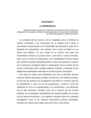 ESCENARIO V
LA HERMENÉUSIS
Ningún hombre puede tener el derecho de imponer a otro hombre una
obligación no escogida, un deber no recompensado o un servicio involuntario.
"La virtud del egoísmo" (1964), Ayn Rand.
La curiosidad del ser humano, de tan inagotable como la infinidad de
criterios cambiantes y los movimientos de la realidad que lo llevan a
reinventarse continuamente, es el combustible que alimenta el motor de la
búsqueda de conocimiento y los saberes, que no solo se limitan a lo ya
escrito sino también a lo que sucede en su entorno, para darle una
interpretación cónsona a su propia visión, y dar forma a nuevos contextos,
razón que ha servido de presupuesto a los investigadores de este estudio
para abordar la temática planteada desde un visión hermenéutica y construir
así la estructura conceptual desde la interpretación de los sentires de los
actores involucrados sobre aquellos aspectos formales y materiales de las
obligaciones parafiscales y laborales en el marco jurídico Venezolano.
Una tarea tan ardua como interesante que nos ha permitido ahondar
sobre los distintos escenarios sociales, económicos y los institutos jurídicos,
con los que los actores de la investigación han estado en contacto, para dar
la interpretación a cada una de sus perspectivas y construir a priori las
reflexiones en torno a la parafiscalidad y su cumplimiento, y los elementos
que en ella intervienen, teniendo como eje el impacto que las mismas
producen en la actualidad, racionalizando los aportes recibidos de la mano
con las teorías encontradas, y los objetivos marcados tanto en la presente
investigación como en los extensos instrumentos jurídicos consultados,
iniciando con nuestra carta magna, para dar forma a esta síntesis.
 