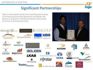 Significant Partnerships
Tega has developed lasting and rewarding partnerships
in mining and processing operations worldwi...