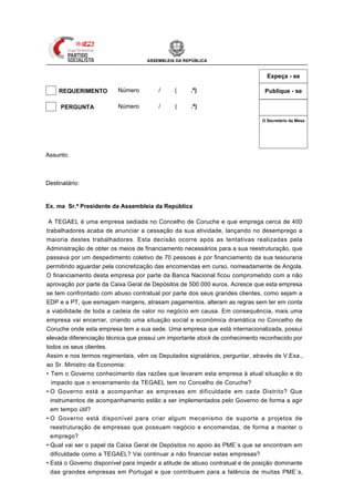 ASSEMBLEIA DA REPÚBLICA


                                                                                            Expeça - se

     REQUERIMENTO        Número         /     (     .ª)                                    Publique - se

 X   PERGUNTA            Número         / XII (   1 .ª)

                                                                                          O Secretário da Mesa




                                                                             Mesa
                                                                             da
                                                                             Assinatura
Assunto: encerramento de empresas - Tegael em Coruche



Destinatário: Min. da Economia e do Emprego


Ex. ma Sr.ª Presidente da Assembleia da República

 A TEGAEL é uma empresa sediada no Concelho de Coruche e que emprega cerca de 400
trabalhadores acaba de anunciar a cessação da sua atividade, lançando no desemprego a
maioria destes trabalhadores. Esta decisão ocorre após as tentativas realizadas pela
Administração de obter os meios de financiamento necessários para a sua reestruturação, que
passava por um despedimento coletivo de 70 pessoas e por financiamento da sua tesouraria
permitindo aguardar pela concretização das encomendas em curso, nomeadamente de Angola.
O financiamento desta empresa por parte da Banca Nacional ficou comprometido com a não
aprovação por parte da Caixa Geral de Depósitos de 500.000 euros. Acresce que esta empresa
se tem confrontado com abuso contratual por parte dos seus grandes clientes, como sejam a
EDP e a PT, que esmagam margens, atrasam pagamentos, alteram as regras sem ter em conta
a viabilidade de toda a cadeia de valor no negócio em causa. Em consequência, mais uma
empresa vai encerrar, criando uma situação social e económica dramática no Concelho de
Coruche onde esta empresa tem a sua sede. Uma empresa que está internacionalizada, possui
elevada diferenciação técnica que possui um importante stock de conhecimento reconhecido por
todos os seus clientes.
Assim e nos termos regimentais, vêm os Deputados signatários, perguntar, através de V.Exa.,
ao Sr. Ministro da Economia:
• Tem o Governo conhecimento das razões que levaram esta empresa à atual situação e do
   impacto que o encerramento da TEGAEL tem no Concelho de Coruche?
• O Governo está a acompanhar as empresas em dificuldade em cada Distrito? Que
  instrumentos de acompanhamento estão a ser implementados pelo Governo de forma a agir
  em tempo útil?
• O Governo está disponível para criar algum mecanismo de suporte a projetos de
  reestruturação de empresas que possuam negócio e encomendas, de forma a manter o
  emprego?
• Qual vai ser o papel da Caixa Geral de Depósitos no apoio às PME´s que se encontram em
  dificuldade como a TEGAEL? Vai continuar a não financiar estas empresas?
• Está o Governo disponível para impedir a atitude de abuso contratual e de posição dominante
  das grandes empresas em Portugal e que contribuem para a falência de muitas PME´s,
 