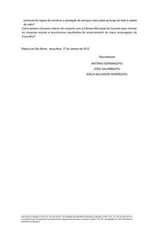 promovendo regras de comércio e prestação de serviços mais justas ao longo de toda a cadeia
 de valor?
Como pensa o Governo intervir em conjunto com a Câmara Municipal de Coruche para minorar
os impactos sociais e económicos resultantes do encerramento do maior empregador do
Concelho?



Palácio de São Bento, terça-feira, 17 de Janeiro de 2012


                                                                                                         Deputado(a)s

                                                                                               ANTÓNIO SERRANO(PS)

                                                                                                  JOÃO GALAMBA(PS)

                                                                                        IDÁLIA SALVADOR SERRÃO(PS)




____________________________________________________________________________________________________________________________
Nos termos do Despacho nº 2/XII, de 1 de Julho de 2011, da Presidente da Assembleia da República, publicado no DAR, II S-E, nº 2, de 6 de Julho de 2011,
a competência para dar seguimento aos requerimentos e perguntas dos Deputados, ao abrigo do artigo 4.º do RAR, está delegada nos Vice-Presidentes da
Assembleia da República.
 