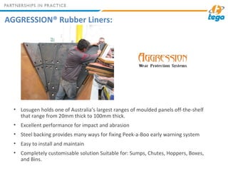 AGGRESSION® Rubber Liners:
• Losugen holds one of Australia’s largest ranges of moulded panels off-the-shelf
that range from 20mm thick to 100mm thick.
• Excellent performance for impact and abrasion
• Steel backing provides many ways for fixing Peek-a-Boo early warning system
• Easy to install and maintain
• Completely customisable solution Suitable for: Sumps, Chutes, Hoppers, Boxes,
and Bins.
 
