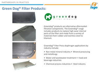 Green Dog® Filter Products:
Greendog® products are alternative aftermarket
filtration components. The Greendog® range
includes products to replace high-wear internal
parts of the filter and made from a variety of
materials from rubber and stainless steel to
titanium.
Greendog® Filter Press diaphragm applications by
industry include:
• Non metal mineral industry • Mineral processing
and metallurgy
• Water and wastewater treatment • Food and
beverage industries
• Chemical process industries • Steel industry
 