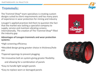 Trommels:
The Trommel Shop® team specialises is creating custom
designs suited to client requirements and has many years
of experience in wear protection for mining and industry
Losugen’s applied practices led them to question the fact
that the market was lacking a specialist company to
supply, service and maintain vibrating screens
internationally. The creation of The Trommel Shop® filled
the industry gap
Advantages of Losugen trommels and wear protection
systems:
•High screening efficiency
•Moulded design giving greater choice in thickness/hole
size
•Tapered openings to prevent plugging
•An innovative bolt on system giving greater flexibility
and allowing for a combination of panels
•Easy to handle light weight panels
•Easy to replace worn or damaged panels
 