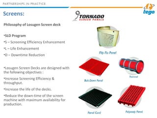 Screens:
Philosophy of Losugen Screen deck
•SLD Program
•S – Screening Efficiency Enhancement
•L – Life Enhancement
•D – Downtime Reduction
•Losugen Screen Decks are designed with
the following objectives :
•Increase Screening Efficiency &
throughput.
•Increase the life of the decks.
•Reduce the down-time of the screen
machine with maximum availability for
production.
 