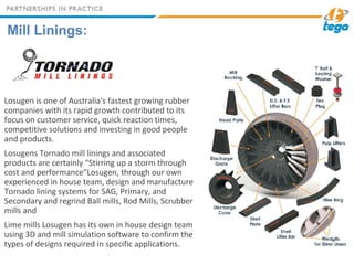 Mill Linings:
Losugen is one of Australia's fastest growing rubber
companies with its rapid growth contributed to its
focus on customer service, quick reaction times,
competitive solutions and investing in good people
and products.
Losugens Tornado mill linings and associated
products are certainly “Stirring up a storm through
cost and performance”Losugen, through our own
experienced in house team, design and manufacture
Tornado lining systems for SAG, Primary, and
Secondary and regrind Ball mills, Rod Mills, Scrubber
mills and
Lime mills Losugen has its own in house design team
using 3D and mill simulation software to confirm the
types of designs required in specific applications.
 