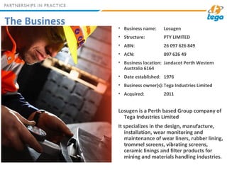 The Business • Business name: Losugen
• Structure: PTY LIMITED
• ABN: 26 097 626 849
• ACN: 097 626 49
• Business location: Jandacot Perth Western
Australia 6164
• Date established: 1976
• Business owner(s):Tega Industries Limited
• Acquired: 2011
Losugen is a Perth based Group company of
Tega Industries Limited
It specializes in the design, manufacture,
installation, wear monitoring and
maintenance of wear liners, rubber lining,
trommel screens, vibrating screens,
ceramic linings and filter products for
mining and materials handling industries.
 
