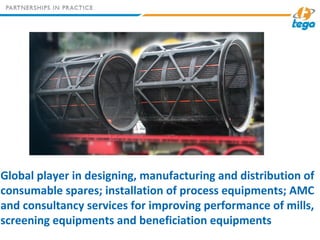 Global player in designing, manufacturing and distribution of
consumable spares; installation of process equipments; AMC
and consultancy services for improving performance of mills,
screening equipments and beneficiation equipments
 