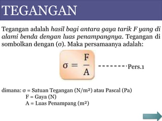 TEGANGAN
Tegangan adalah hasil bagi antara gaya tarik F yang di
alami benda dengan luas penampangnya. Tegangan di
sombolkan dengan (σ). Maka persamaanya adalah:
Pers.1
dimana: σ = Satuan Tegangan (N/m²) atau Pascal (Pa)
F = Gaya (N)
A = Luas Penampang (m²)
 