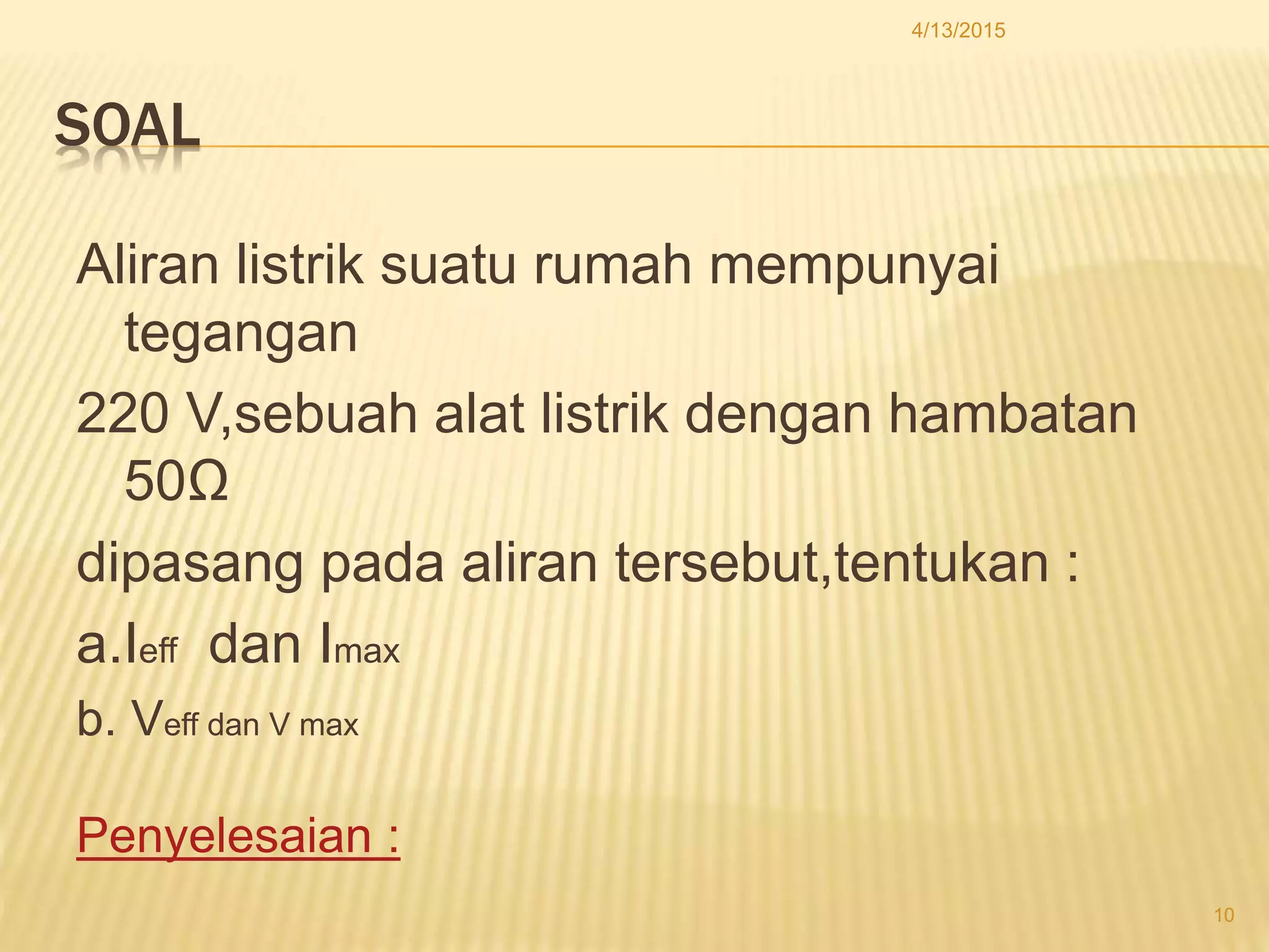 SOAL
Aliran listrik suatu rumah mempunyai
tegangan
220 V,sebuah alat listrik dengan hambatan
50Ω
dipasang pada aliran tersebut,tentukan :
a.Ieff dan Imax
b. Veff dan V max
Penyelesaian :
4/13/2015
10
 