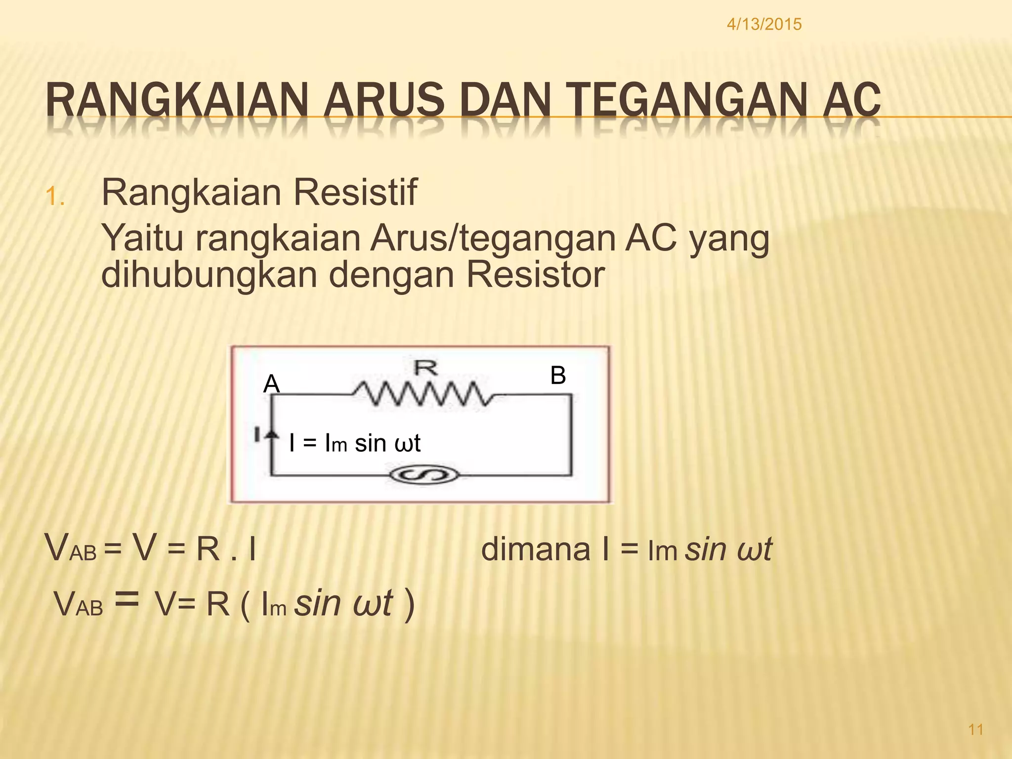 RANGKAIAN ARUS DAN TEGANGAN AC
1. Rangkaian Resistif
Yaitu rangkaian Arus/tegangan AC yang
dihubungkan dengan Resistor
VAB = V = R . I dimana I = Im sin ωt
VAB = V= R ( Im sin ωt )
4/13/2015
11
I = Im sin ωt
A B
 