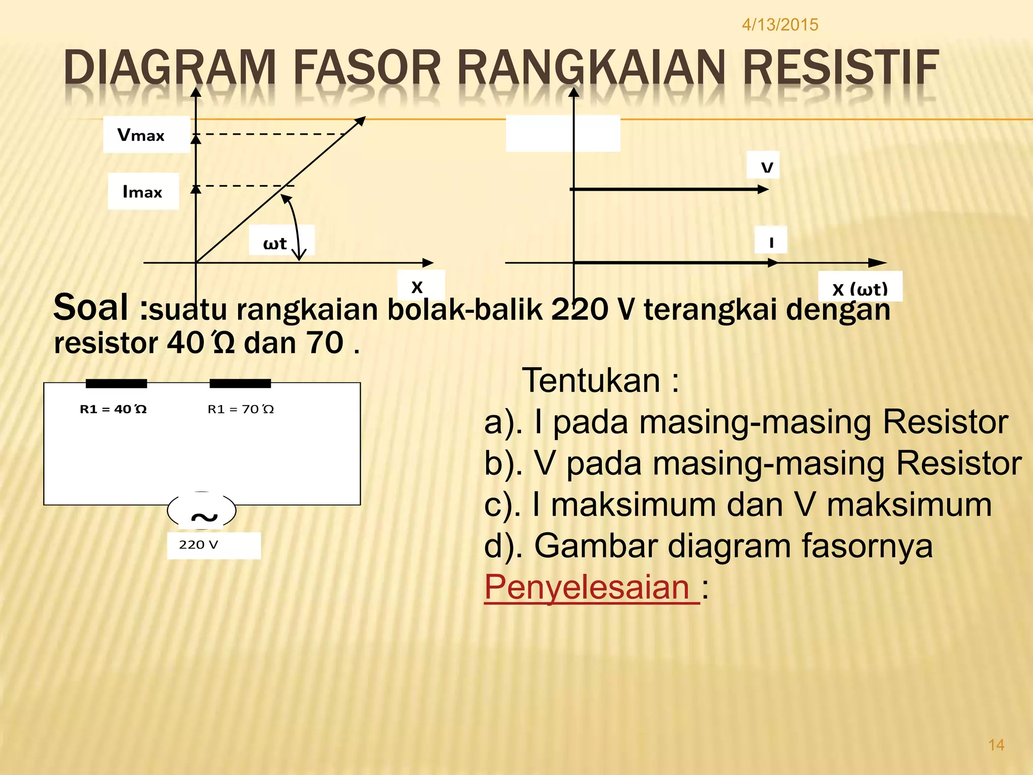 DIAGRAM FASOR RANGKAIAN RESISTIF
ωt
Vmax
Imax
X X (ωt)
V
I
4/13/2015
14
Soal :suatu rangkaian bolak-balik 220 V terangkai dengan
resistor 40 Ώ dan 70 .
~
R1 = 40 Ώ R1 = 70 Ώ
220 V
Tentukan :
a). I pada masing-masing Resistor
b). V pada masing-masing Resistor
c). I maksimum dan V maksimum
d). Gambar diagram fasornya
Penyelesaian :
 