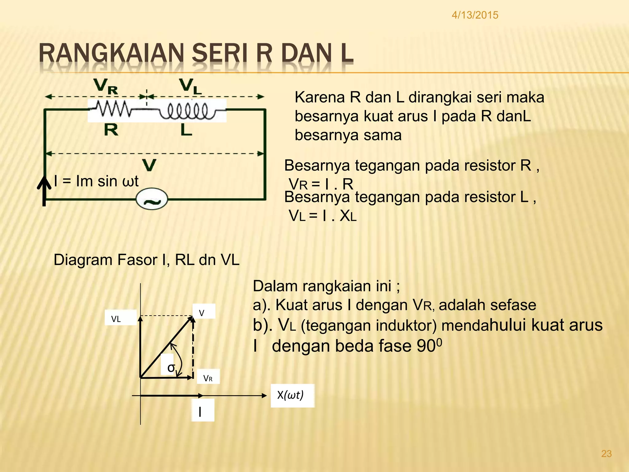 RANGKAIAN SERI R DAN L
4/13/2015
23
Karena R dan L dirangkai seri maka
besarnya kuat arus I pada R danL
besarnya sama
Besarnya tegangan pada resistor R ,
VR = I . R
Besarnya tegangan pada resistor L ,
VL = I . XL
I = Im sin ωt
Diagram Fasor I, RL dn VL
V
VR
VL
σ
I
X(ωt)
Dalam rangkaian ini ;
a). Kuat arus I dengan VR, adalah sefase
b). VL (tegangan induktor) mendahului kuat arus
I dengan beda fase 900
 