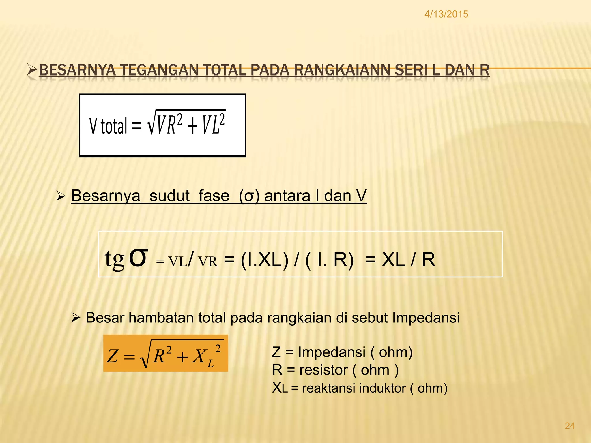 BESARNYA TEGANGAN TOTAL PADA RANGKAIANN SERI L DAN R
4/13/2015
24
Vtotal
 Besarnya sudut fase (σ) antara I dan V
tgσ = VL/ VR = (I.XL) / ( I. R) = XL / R
 Besar hambatan total pada rangkaian di sebut Impedansi
22
LXRZ  Z = Impedansi ( ohm)
R = resistor ( ohm )
XL = reaktansi induktor ( ohm)
 