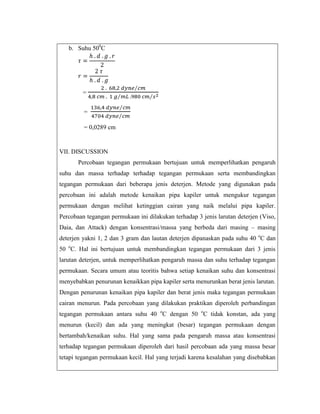 b. Suhu 500C

=
=
= 0,0289 cm

VII. DISCUSSION
Percobaan tegangan permukaan bertujuan untuk memperlihatkan pengaruh
suhu dan massa terhadap terhadap tegangan permukaan serta membandingkan
tegangan permukaan dari beberapa jenis deterjen. Metode yang digunakan pada
percobaan ini adalah metode kenaikan pipa kapiler untuk mengukur tegangan
permukaan dengan melihat ketinggian cairan yang naik melalui pipa kapiler.
Percobaan tegangan permukaan ini dilakukan terhadap 3 jenis larutan deterjen (Viso,
Daia, dan Attack) dengan konsentrasi/massa yang berbeda dari masing – masing
deterjen yakni 1, 2 dan 3 gram dan lautan deterjen dipanaskan pada suhu 40 oC dan
50 oC. Hal ini bertujuan untuk membandingkan tegangan permukaan dari 3 jenis
larutan deterjen, untuk memperlihatkan pengaruh massa dan suhu terhadap tegangan
permukaan. Secara umum atau teoritis bahwa setiap kenaikan suhu dan konsentrasi
menyebabkan penurunan kenaikkan pipa kapiler serta menurunkan berat jenis larutan.
Dengan penurunan kenaikan pipa kapiler dan berat jenis maka tegangan permukaan
cairan menurun. Pada percobaan yang dilakukan praktikan diperoleh perbandingan
tegangan permukaan antara suhu 40 oC dengan 50 oC tidak konstan, ada yang
menurun (kecil) dan ada yang meningkat (besar) tegangan permukaan dengan
bertambah/kenaikan suhu. Hal yang sama pada pengaruh massa atau konsentrasi
terhadap tegangan permukaan diperoleh dari hasil percobaan ada yang massa besar
tetapi tegangan permukaan kecil. Hal yang terjadi karena kesalahan yang disebabkan

 