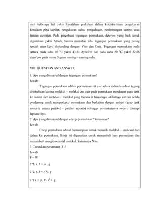 oleh beberapa hal yakni kesalahan praktikan dalam keidaktelitian pengukuran
kenaikan pipa kapiler, pengukuran suhu, pengadukan, penimbangan sampel atau
larutan deterjen. Pada percobaan tegangan permukaan, deterjen yang baik untuk
digunakan yakni Attack, karena memiliki nilai tegangan permukaan yang paling
rendah atau kecil disbanding dengan Viso dan Daia. Tegangan permukaan pada
Attack pada suhu 40 oC yakni 43,54 dyne/cm dan pada suhu 50 oC yakni 52,86
dyne/cm pada massa 3 gram masing – masing suhu.

VIII. QUESTION AND ANSWER
1. Apa yang dimaksud dengan tegangan permukaan?
Jawab :
Tegangan permukaan adalah permukaan zat cair selalu dalam keadaan tegang
disebabkan karena molekul – molekul zat cair pada permukaan mendapat gaya tarik
ke dalam oleh molekul – molekul yang berada di bawahnya, akibatnya zat cair selalu
cenderung untuk memperkecil permukaan dan berkaitan dengan kohesi (gaya tarik
menarik antara partikel – partikel sejenis) sehingga permukaannya seperti ditutupi
lapisan tipis.
2. Apa yang dimaksud dengan energi permukaan? Satuannya?
Jawab :
Enegi permukaan adalah kemampuan untuk menarik molekul – molekul dari
dalam ke permukaan. Kerja ini digunakan untuk menambah luas permukaan dan
menambah energi potensial molekul. Satuannya N/m.
3. Turunkan persamaan (1) !
Jawab :
F=W
2 τ. r. J = m . g
2 τ. r. J = ρ V. g
2 τ r = ρ.

τ. r2 h. g

 