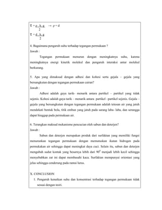 τ = ρ . h. g

→ ρ=d

2

τ = d . h. g
2
4. Bagaimana pengaruh suhu terhadap tegangan permukaan ?
Jawab :
Tegangan

permukaan

menurun

dengan

meningkatnya

suhu,

karena

meningkatnya energi kinetik molekul dan pengaruh interaksi antar molekul
berkurang.
5. Apa yang dimaksud dengan adhesi dan kohesi serta gejala – gejala yang
bersangkutan dengan tegangan permukaan cairan?
Jawab :
Adhesi adalah gaya tarik- menarik antara partikel – partikel yang tidak
sejenis. Kohesi adalah gaya tarik – menarik antara partikel –partikel sejenis. Gejala –
gejala yang bersangkutan dengan tegangan permukaan adalah tetesan air yang jatuh
mendekati bentuk bola, titik embun yang jatuh pada sarang laba- laba, dan serangga
dapat hinggap pada permukaan air.
6. Terangkan maksud mekanisme pencucian oleh sabun dan deterjen?
Jawab :
Sabun dan deterjen merupakan produk dari surfaktan yang memiliki fungsi
menurunkan tegangan permukaan dengan memutuskan ikatan hidrogen pada
permukakan air sehingga dapat meningkat daya cuci. Selain itu, sabun dan deterjen
mengubah sudut kontak yang besarnya lebih dari 900 menjadi lebih kecil sehingga
menyebabkan zat ini dapat membasahi kaca. Surfaktan mempunyai orientasi yang
jelas sehingga cenderung pada rantai lurus.

X. CONCLUSION
1. Pengaruh kenaikan suhu dan konsentrasi terhadap tegangan permukaan tidak
sesuai dengan teori.

 