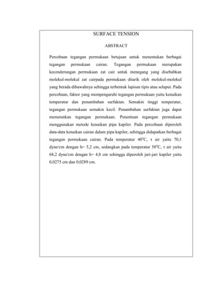 SURFACE TENSION
ABSTRACT
Percobaan tegangan permukaan betujuan untuk menentukan berbagai
tegangan

permukaan

cairan.

Tegangan

permukaan

merupakan

kecenderungan permukaan zat cair untuk menegang yang disebabkan
molekul-molekul zat cairpada permukaan ditarik oleh molekul-molekul
yang berada dibawahnya sehingga terbentuk lapisan tipis atau selaput. Pada
percobaan, faktor yang mempengaruhi tegangan permukaan yaitu kenaikan
temperatur dan penambahan surfaktan. Semakin tinggi temperatur,
tegangan permukaan semakin kecil. Penambahan surfaktan juga dapat
menurunkan tegangan permukaan. Penentuan tegangan permukaan
menggunakan metode kenaikan pipa kapiler. Pada percobaan diperoleh
data-data kenaikan cairan dalam pipa kapiler, sehingga didapatkan berbagai
tegangan permukaan cairan. Pada temperatur 40oC, τ air yaitu 70,1
dyne/cm dengan h= 5,2 cm, sedangkan pada temperatur 50oC, τ air yaitu
68,2 dyne/cm dengan h= 4,8 cm sehingga diperoleh jari-jari kapiler yaitu
0,0275 cm dan 0,0289 cm.

 
