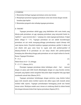 I. PURPOSE
1. Menentukan berbagai tegangan permukaan cairan atau larutan.
2. Mempelajari penentuan tegangan permukaan cairan atau larutan dengan metode
kenaikan pipa kapiler.
3. Menentukan pengaruh suhu terhadap tegangan permukaan.

II. THEORY
Tegangan permukaan adalah gaya yang diakibatkan oleh suatu benda yang
bekerja pada permukaan zat cair sepanjang permukaan yang menyentuh benda itu.
Apabila F = gaya (newton) dan L = panjang (m), maka tegangan-permukaan, S dapat
ditulis sebagai S = F/L. Tegangan permukaan zat cair adalah kecenderungan
permukaan zat cair untuk menegang,sehingga permukaannya seperti ditutupi oleh
suatu lapisan elastis. Penyebab terjadinya tegangan permukaan, partikel A dalam zat
cair ditarik oleh gaya sama besar ke segala arah oleh partikel-partikel di
dekatnya.Partikel B di permukaan zat cair hanya ditarik oleh partikel-partikel
disamping dan dibawahnya,hingga pada permukaan zat cair terjadi tarikan ke bawah.
Rumus Tegangan Permukaan :
Ƴ = F/ d

(1)

Dalam Kasus ini d = 2l, sehingga
Ƴ = F /2 * l (Maniac,2013).

(2)

Penerapan tegangan permukaan dalam kehidupan sehari – hari : mencuci
dengan air panas jauh lebih bersih dibandingkan dengan air yang bersuhu normal,
antiseptik yang dipakai untuk mengobati luka,selain dapat mengobati luka juga dapat
membasahi seluruh luka (Maniac,2013).
Tegangan permukaan berhubungan dengan peristiwa yang disebut kohesi
(gaya tarik menarik antara molekul sejenis) dan adhesi (gaya tarik menarik antara
molekul tidak sejenis). Tegangan permukaanpun bertanggung jawab atas bentuk
tetesan cairan. Meskipun mudah cacat, tetesan air cenderung ditarik ke dalam bentuk
bola dengan kekuatan kohesif dari lapisan permukaan (Saputra,2013).

 