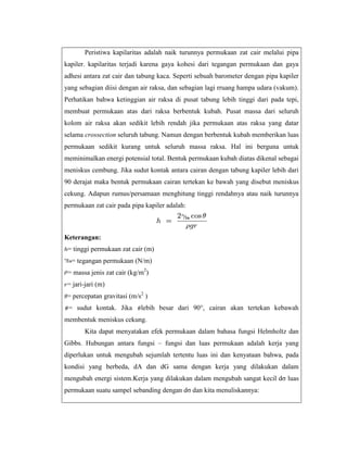 Peristiwa kapilaritas adalah naik turunnya permukaan zat cair melalui pipa
kapiler. kapilaritas terjadi karena gaya kohesi dari tegangan permukaan dan gaya
adhesi antara zat cair dan tabung kaca. Seperti sebuah barometer dengan pipa kapiler
yang sebagian diisi dengan air raksa, dan sebagian lagi rruang hampa udara (vakum).
Perhatikan bahwa ketinggian air raksa di pusat tabung lebih tinggi dari pada tepi,
membuat permukaan atas dari raksa berbentuk kubah. Pusat massa dari seluruh
kolom air raksa akan sedikit lebih rendah jika permukaan atas raksa yang datar
selama crossection seluruh tabung. Namun dengan berbentuk kubah memberikan luas
permukaan sedikit kurang untuk seluruh massa raksa. Hal ini berguna untuk
meminimalkan energi potensial total. Bentuk permukaan kubah diatas dikenal sebagai
meniskus cembung. Jika sudut kontak antara cairan dengan tabung kapiler lebih dari
90 derajat maka bentuk permukaan cairan tertekan ke bawah yang disebut meniskus
cekung. Adapun rumus/persamaan menghitung tinggi rendahnya atau naik turunnya
permukaan zat cair pada pipa kapiler adalah:

Keterangan:
= tinggi permukaan zat cair (m)
= tegangan permukaan (N/m)
= massa jenis zat cair (kg/m2)
= jari-jari (m)
= percepatan gravitasi (m/s2 )
= sudut kontak. Jika

lebih besar dari 90°, cairan akan tertekan kebawah

membentuk meniskus cekung.
Kita dapat menyatakan efek permukaan dalam bahasa fungsi Helmholtz dan
Gibbs. Hubungan antara fungsi – fungsi dan luas permukaan adalah kerja yang
diperlukan untuk mengubah sejumlah tertentu luas ini dan kenyataan bahwa, pada
kondisi yang berbeda, dA dan dG sama dengan kerja yang dilakukan dalam
mengubah energi sistem.Kerja yang dilakukan dalam mengubah sangat kecil dσ luas
permukaan suatu sampel sebanding dengan dσ dan kita menuliskannya:

 