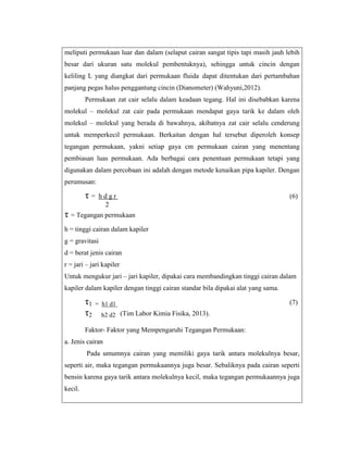 meliputi permukaan luar dan dalam (selaput cairan sangat tipis tapi masih jauh lebih
besar dari ukuran satu molekul pembentuknya), sehingga untuk cincin dengan
keliling L yang diangkat dari permukaan fluida dapat ditentukan dari pertambahan
panjang pegas halus penggantung cincin (Dianometer) (Wahyuni,2012).
Permukaan zat cair selalu dalam keadaan tegang. Hal ini disebabkan karena
molekul – molekul zat cair pada permukaan mendapat gaya tarik ke dalam oleh
molekul – molekul yang berada di bawahnya, akibatnya zat cair selalu cenderung
untuk memperkecil permukaan. Berkaitan dengan hal tersebut diperoleh konsep
tegangan permukaan, yakni setiap gaya cm permukaan cairan yang menentang
pembiasan luas permukaan. Ada berbagai cara penentuan permukaan tetapi yang
digunakan dalam percobaan ini adalah dengan metode kenaikan pipa kapiler. Dengan
perumusan:

τ=

hdgr
2

(6)

τ = Tegangan permukaan
h = tinggi cairan dalam kapiler
g = gravitasi
d = berat jenis cairan
r = jari – jari kapiler
Untuk mengukur jari – jari kapiler, dipakai cara membandingkan tinggi cairan dalam
kapiler dalam kapiler dengan tinggi cairan standar bila dipakai alat yang sama.

τ1
τ2

= h1 d1

(7)

h2 d2 (Tim Labor Kimia Fisika, 2013).

Faktor- Faktor yang Mempengaruhi Tegangan Permukaan:
a. Jenis cairan
Pada umumnya cairan yang memiliki gaya tarik antara molekulnya besar,
seperti air, maka tegangan permukaannya juga besar. Sebaliknya pada cairan seperti
bensin karena gaya tarik antara molekulnya kecil, maka tegangan permukaannya juga
kecil.

 