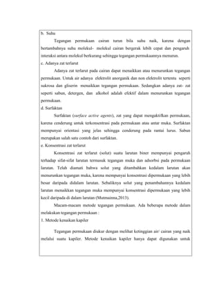 b. Suhu
Tegangan permukaan cairan turun bila suhu naik, karena dengan
bertambahnya suhu molekul- molekul cairan bergerak lebih cepat dan pengaruh
interaksi antara molekul berkurang sehingga tegangan permukaannya menurun.
c. Adanya zat terlarut
Adanya zat terlarut pada cairan dapat menaikkan atau menurunkan tegangan
permukaan. Untuk air adanya elektrolit anorganik dan non elektrolit tertentu seperti
sukrosa dan gliserin menaikkan tegangan permukaan. Sedangkan adanya zat- zat
seperti sabun, detergen, dan alkohol adalah efektif dalam menurunkan tegangan
permukaan.
d. Surfaktan
Surfaktan (surface active agents), zat yang dapat mengaktifkan permukaan,
karena cenderung untuk terkonsentrasi pada permukaan atau antar muka. Surfaktan
mempunyai orientasi yang jelas sehingga cenderung pada rantai lurus. Sabun
merupakan salah satu contoh dari surfaktan.
e. Konsentrasi zat terlarut
Konsentrasi zat terlarut (solut) suatu larutan biner mempunyai pengaruh
terhadap sifat-sifat larutan termasuk tegangan muka dan adsorbsi pada permukaan
larutan. Telah diamati bahwa solut yang ditambahkan kedalam larutan akan
menurunkan tegangan muka, karena mempunyai konsentrasi dipermukaan yang lebih
besar daripada didalam larutan. Sebaliknya solut yang penambahannya kedalam
larutan menaikkan tegangan muka mempunyai konsentrasi dipermukaan yang lebih
kecil daripada di dalam larutan (Mutmainna,2013).
Macam-macam metode tegangan permukaan. Ada beberapa metode dalam
melakukan tegangan permukaan :
1. Metode kenaikan kapiler
Tegangan permukaan diukur dengan melihat ketinggian air/ cairan yang naik
melalui suatu kapiler. Metode kenaikan kapiler hanya dapat digunakan untuk

 