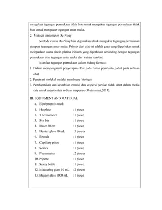 mengukur tegangan permukaan tidak bisa untuk mengukur tegangan permukaan tidak
bias untuk mengukur tegangan antar muka.
2. Metode tersiometer Du-Nouy
Metode cincin Du-Nouy bisa digunakan utnuk mengukur tegangan permukaan
ataupun tegangan antar muka. Prinsip dari alat ini adalah gaya yang diperlukan untuk
melepaskan suatu cincin platina iridium yang diperlukan sebanding dengan tegangan
permukaan atau tegangan antar muka dari cairan tersebut.
Manfaat tegangan permukaan dalam bidang farmasi:
1. Dalam mempengaruhi penyerapan obat pada bahan pembantu padat pada sediaan
obat
2. Penetrasi molekul melalui membrane biologis
3. Pembentukan dan kestabilan emulsi dan dispersi partikel tidak larut dalam media
cair untuk membentuk sediaan suspense (Mutmainna,2013).
III. EQUIPMENT AND MATERIAL
a. Equipment is used:
1. Hotplate

: 1 piece

2. Thermometer

: 1 piece

3. Stir bar

: 1 piece

4. Ruler 30 cm

: 1 piece

5. Beaker glass 50 mL

: 5 pieces

6. Spatula

: 1 piece

7. Capillary pipes

: 1 piece

8. Scales

: 1 piece

9. Pycnometer

: 2 pieces

10. Pipette

: 1 piece

11. Spray bottle

: 1 piece

12. Measuring glass 50 mL

: 2 pieces

13. Beaker glass 1000 mL

: 1 piece

 