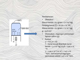 Pembahasan:
• Diketahui :
Massa kawat = 0,2 gram = 2 x 10-4 kg;
Panjang kawat (l) = 10 cm = 10-1 m;
Massa benda = 0,1 gram = 1 x 10-4 kg;
g = 9,8 m/s2
• Ditanyakan : tegangan permukaan
lapisan sabun (g)
• Rumus
γ = F/d ( d = 2l)
F = berat kawat ditambah berat
benda = 3 x 10-4 kg x 9,8 = 2,94 x 10-
3 N
γ = 2,94 x 10-3/ 2x 10-1 = 1,47 x 10-
2 N/m. Jadi besarnya tegangan
permukaan adalah 1,47 x 10-2 N/m.
 