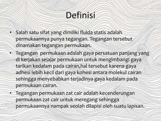Definisi
• Salah satu sifat yang dimiliki fluida statis adalah
permukaannya punya tegangan. Tegangan tersebut
dinamakan tegangan permukaan.
• Tegangan permukaan adalah gaya persatuan panjang yang
di kerjakan sejajar permukaan untuk mengimbangi gaya
tarikan kedalam pada cairan,hal tersebut karena gaya
adhesi lebih kecil dari gaya kohesi antara molekul cairan
sehingga menyebabkan terjadinya gaya kedalam pada
permukaan cairan.
• Tegangan permukaan zat cair adalah kecenderungan
permukaan zat cair untuk meregang sehingga
permukaannya nampak seolah dilapisi oleh suatu lapisan.
 