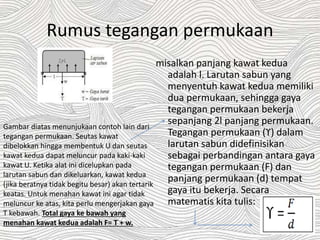 Rumus tegangan permukaan
misalkan panjang kawat kedua
adalah l. Larutan sabun yang
menyentuh kawat kedua memiliki
dua permukaan, sehingga gaya
tegangan permukaan bekerja
sepanjang 2l panjang permukaan.
Tegangan permukaan (ϒ) dalam
larutan sabun didefinisikan
sebagai perbandingan antara gaya
tegangan permukaan (F) dan
panjang permukaan (d) tempat
gaya itu bekerja. Secara
matematis kita tulis:
Gambar diatas menunjukaan contoh lain dari
tegangan permukaan. Seutas kawat
dibelokkan hingga membentuk U dan seutas
kawat kedua dapat meluncur pada kaki-kaki
kawat U. Ketika alat ini dicelupkan pada
larutan sabun dan dikeluarkan, kawat kedua
(jika beratnya tidak begitu besar) akan tertarik
keatas. Untuk menahan kawat ini agar tidak
meluncur ke atas, kita perlu mengerjakan gaya
T kebawah. Total gaya ke bawah yang
menahan kawat kedua adalah F= T + w.
 