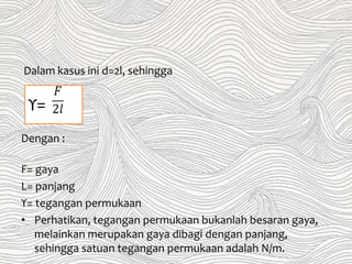 Dalam kasus ini d=2l, sehingga
Dengan :
F= gaya
L= panjang
ϒ= tegangan permukaan
• Perhatikan, tegangan permukaan bukanlah besaran gaya,
melainkan merupakan gaya dibagi dengan panjang,
sehingga satuan tegangan permukaan adalah N/m.
ϒ=
 