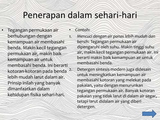Penerapan dalam sehari-hari
• Tegangan permukaan air
berhubungan dengan
kemampuan air membasahi
benda. Makin kecil tegangan
permukaan air, makin baik
kemampuan air untuk
membasahi benda. Ini berarti
kotoran-kotoran pada benda
lebih mudah larut dalam air.
Prinsip inilah yang banyak
dimanfaatkan dalam
kehidupan fisika sehari-hari.
• Contoh:
1. Mencuci dengan air panas lebih mudah dan
bersih: Tegangan permukaan air
dipengaruhi oleh suhu. Makin tinggi suhu
air, makin kecil tegangan permukaan air. Ini
berarti makin baik kemampuan air untuk
membasahi benda.
2. Detergen sintesis modern juga didesain
untuk meningkatkan kemampuan air
membasahi kotoran yang melekat pada
pakaian, yaitu dengan menurunkan
tegangan permukaan air. Banyak kotoran
pakaian yang tidak larut di dalam air segar,
tetapi larut didalam air yang diberi
detergen.
 