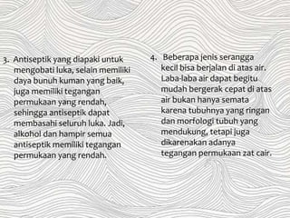 4. Beberapa jenis serangga
kecil bisa berjalan di atas air.
Laba-laba air dapat begitu
mudah bergerak cepat di atas
air bukan hanya semata
karena tubuhnya yang ringan
dan morfologi tubuh yang
mendukung, tetapi juga
dikarenakan adanya
tegangan permukaan zat cair.
3. Antiseptik yang diapaki untuk
mengobati luka, selain memiliki
daya bunuh kuman yang baik,
juga memiliki tegangan
permukaan yang rendah,
sehingga antiseptik dapat
membasahi seluruh luka. Jadi,
alkohol dan hampir semua
antiseptik memiliki tegangan
permukaan yang rendah.
 
