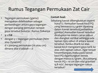 Rumus Tegangan Permukaan Zat Cair
• Tegangan permukaan (gama)
merupakan didefinisikan sebagai
perbandingan antara gaya tegangan
dengan panjang permukan tempat
gaya tersebut bekerja. Rumus fisikanya
• γ = F/d
• dengan γ = tegangan permukaan (N/m
atay Dyne/cm)
d = panjang permukaan (m atau cm)
dimana dilai d adalah = 2l
Contoh Soal:
Sebatang kawat dibengkokkan seperti
huruf U. Kemudian kawat kecil PQ
yang bermassa 0,2 gram dipasang
dalam kawat tersebut(perhatikan
gambar).Kemudian kawat tersebut
dicelupkan ke dalam cairan sabun
dan diangkat vertikal sehingga ada
lapisan tipis sabun di antara kawat
tersebut. Ketika ditarik ke atas
kawat kecil mengalami gaya tarik ke
atas oleh lapisan sabun. Agar terjadi
keseimbangan, maka pada kawat
kecil PQ digantungkan benda
dengan massa 0,1 gram. Jika panjang
kawat PQ = 10 cm dan nilai gravitasi
9,8 m/s2, berapa tegangan sabun
tersebut?
 