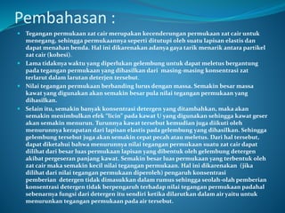 Pembahasan :
 Tegangan permukaan zat cair merupakan kecenderungan permukaan zat cair untuk
menegang, sehingga permukaannya seperti ditutupi oleh suatu lapisan elastis dan
dapat menahan benda. Hal ini dikarenakan adanya gaya tarik menarik antara partikel
zat cair (kohesi).
 Lama tidaknya waktu yang diperlukan gelembung untuk dapat meletus bergantung
pada tegangan permukaan yang dihasilkan dari masing-masing konsentrasi zat
terlarut dalam larutan deterjen tersebut.
 Nilai tegangan permukaan berbanding lurus dengan massa. Semakin besar massa
kawat yang digunakan akan semakin besar pula nilai tegangan permukaan yang
dihasilkan.
 Selain itu, semakin banyak konsentrasi detergen yang ditambahkan, maka akan
semakin menimbulkan efek “licin” pada kawat U yang digunakan sehingga kawat geser
akan semakin menurun. Turunnya kawat tersebut kemudian juga diikuti oleh
menurunnya kerapatan dari lapisan elastis pada gelembung yang dihasilkan. Sehingga
gelembung tersebut juga akan semakin cepat pecah atau meletus. Dari hal tersebut,
dapat diketahui bahwa menurunnya nilai tegangan permukaan suatu zat cair dapat
dilihat dari besar luas permukaan lapisan yang dibentuk oleh gelembung detergen
akibat pergeseran panjang kawat. Semakin besar luas permukaan yang terbentuk oleh
zat cair maka semakin kecil nilai tegangan permukaan. Hal ini dikarenakan (jika
dilihat dari nilai tegangan permukaan diperoleh) pengaruh konsentrasi
pemberian detergen tidak dimasukkan dalam rumus sehingga seolah-olah pemberian
konsentrasi detergen tidak berpengaruh terhadap nilai tegangan permukaan padahal
sebenarnya fungsi dari detergen itu sendiri ketika dilarutkan dalam air yaitu untuk
menurunkan tegangan permukaan pada air tersebut.
 