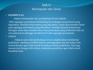 BAB IV
Kesimpulan dan Saran
 KESIMPULAN
Adapun kesimpulan dari pembahasan di atas adalah:
Nilai tegangan permukaan berbanding lurus dengan massa kawat yang
digunakan. Semakin besar massa yang digunakan, maka akan semakin besar
pula tegangan permukaan yang dihasilkan. Semakin banyak konsentrasi
detergen maka akan semakin besar luas permukaan yang terbentuk oleh zat
cair pada kawat sehingga semakin kecil nilai tegangan permukaan.
 SARAN
Adapun saran dari pembahasan di atas adalah dalam melakukan
praktikum sebaiknya terlebih dahulu melengkapkan alat dan bahan lalu
memeriksanya agar tidak terjadi kecelakaan dalam praktikum. Dan juga
mencermati dengan teliti dalam melakukan penelitian agar tidak terjadi
kesalahan data.
 
