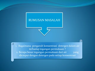 RUMUSAN MASALAH
1. Bagaimana pengaruh konsentrasi detergen dalam air
terhadap tegangan permukaan ?
2. Berapa besar tegangan permukaan dari air yang
dicmpur dengan detergen pada setiap konsentrasi
 