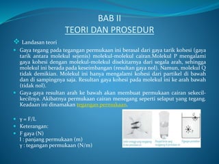 BAB II
TEORI DAN PROSEDUR
 Landasan teori
 Gaya tegang pada tegangan permukaan ini berasal dari gaya tarik kohesi (gaya
tarik antara molekul sejenis) molekul-molekul cairan.Molekul P mengalami
gaya kohesi dengan molekul-molekul disekitarnya dari segala arah, sehingga
molekul ini berada pada keseimbangan (resultan gaya nol). Namun, molekul Q
tidak demikian. Molekul ini hanya mengalami kohesi dari partikel di bawah
dan di sampingnya saja. Resultan gaya kohesi pada molekul ini ke arah bawah
(tidak nol).
 Gaya-gaya resultan arah ke bawah akan membuat permukaan cairan sekecil-
kecilnya. Akibatnya permukaan cairan menegang seperti selaput yang tegang.
Keadaan ini dinamakan tegangan permukaan.
 γ = F/L
 Keterangan:
 F gaya (N)
l : panjang permukaan (m)
γ : tegangan permukaan (N/m)
 