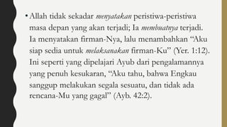 •Allah tidak sekadar menyatakan peristiwa-peristiwa
masa depan yang akan terjadi; Ia membuatnya terjadi.
Ia menyatakan firman-Nya, lalu menambahkan “Aku
siap sedia untuk melaksanakan firman-Ku” (Yer. 1:12).
Ini seperti yang dipelajari Ayub dari pengalamannya
yang penuh kesukaran, “Aku tahu, bahwa Engkau
sanggup melakukan segala sesuatu, dan tidak ada
rencana-Mu yang gagal” (Ayb. 42:2).
 