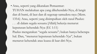 • Atau, seperti yang dikatakan Pemazmur:
TUHAN melakukan apa yang dikehendaki-Nya, di langit
dan di bumi, di laut dan di segenap samudera raya (Mzm.
135:6) Atau, seperti yang disimpulkan oleh rasul Paulus:
. . . di dalam segala sesuatu [Allah] bekerja menurut
keputusan kehendak-Nya (Ef. 1:11)
Paulus mengatakan “segala sesuatu”; bukan hanya beberapa
hal. Dan, “menurut keputusan kehendak-Nya”, bukan
menurut kehendak atau kuasa di luar diri-Nya.
 