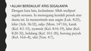 •ALLAH BERDAULAT ATAS SEGALANYA
Dengan kata lain, kedaulatan Allah meliputi
segala sesuatu. Ia memegang kendali penuh atas
dunia ini. Ia memerintah atas angin (Luk. 8:25),
kilat (Ayb. 36:32), salju (Mzm. 147:16), katak
(Kel. 8:1-15), nyamuk (Kel. 8:16-19), lalat (Kel.
8:20-32), belalang (Kel. 10:1-20), burung puyuh
(Kel. 16:6–8), ulat (Yun. 4:7),
 