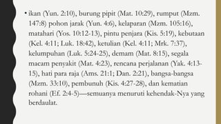 • ikan (Yun. 2:10), burung pipit (Mat. 10:29), rumput (Mzm.
147:8) pohon jarak (Yun. 4:6), kelaparan (Mzm. 105:16),
matahari (Yos. 10:12-13), pintu penjara (Kis. 5:19), kebutaan
(Kel. 4:11; Luk. 18:42), ketulian (Kel. 4:11; Mrk. 7:37),
kelumpuhan (Luk. 5:24-25), demam (Mat. 8:15), segala
macam penyakit (Mat. 4:23), rencana perjalanan (Yak. 4:13-
15), hati para raja (Ams. 21:1; Dan. 2:21), bangsa-bangsa
(Mzm. 33:10), pembunuh (Kis. 4:27-28), dan kematian
rohani (Ef. 2:4-5)—semuanya menuruti kehendak-Nya yang
berdaulat.
 