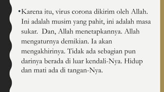 •Karena itu, virus corona dikirim oleh Allah.
Ini adalah musim yang pahit, ini adalah masa
sukar. Dan, Allah menetapkannya. Allah
mengaturnya demikian. Ia akan
mengakhirinya. Tidak ada sebagian pun
darinya berada di luar kendali-Nya. Hidup
dan mati ada di tangan-Nya.
 