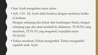 • Saat Ayub mengalami masa sukar :
• Ayb. 1:21- 22; Ayub tidak berdosa dengan mulutnya ketika
ia berkata:
Dengan telanjang aku keluar dari kandungan ibuku, dengan
telanjang juga aku akan kembali ke dalamnya. TUHAN yang
memberi, TUHAN yang mengambil, terpujilah nama
TUHAN!
• Tuhan memberi; Tuhan mengambil. Tuhan mengambil
sepuluh anak Ayub.
 