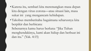•Karena itu, sembari kita merenungkan masa depan
kita dengan virus corona—atau situasi lain, masa
sukar ini yang mengancam kehidupan.
•Yakobus memberitahu bagaimana seharusnya kita
berpikir dan berbicara:
Sebenarnya kamu harus berkata: “Jika Tuhan
menghendakinya, kami akan hidup dan berbuat ini
dan itu.” (Yak. 4:15)
 