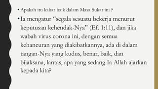 • Apakah itu kabar baik dalam Masa Sukar ini ?
•Ia mengatur “segala sesuatu bekerja menurut
keputusan kehendak-Nya” (Ef. 1:11), dan jika
wabah virus corona ini, dengan semua
kehancuran yang diakibatkannya, ada di dalam
tangan-Nya yang kudus, benar, baik, dan
bijaksana, lantas, apa yang sedang Ia Allah ajarkan
kepada kita?
 