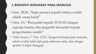 1.BERHENTI BERHARAP PADA MANUSIA
•Ams. 28:26, “Siapa percaya kepada hatinya sendiri
adalah orang bebal”
•Ams. 3:5, “Percayalah kepada TUHAN dengan
segenap hatimu, dan janganlah bersandar kepada
pengertianmu sendiri”
• Nabi Yesaya, ?” (Yes. 2:22); “Jangan berharap pada manusia,
sebab ia tidak lebih dari pada embusan nafas, dan sebagai
apakah ia dapat dianggap
 